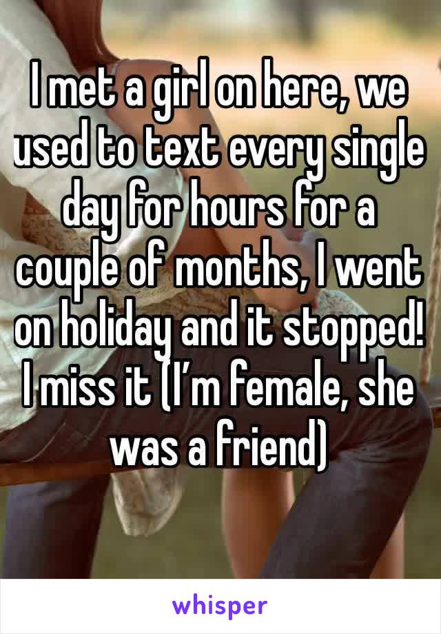 I met a girl on here, we used to text every single day for hours for a couple of months, I went on holiday and it stopped! I miss it (I’m female, she was a friend) 