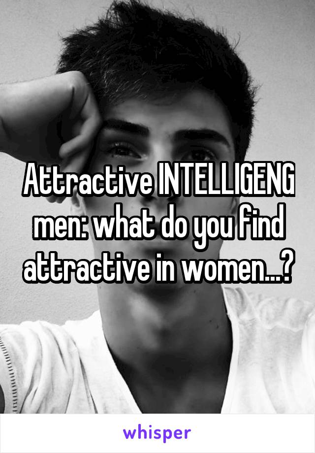 Attractive INTELLIGENG men: what do you find attractive in women...?