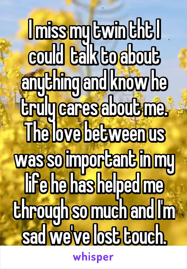 I miss my twin tht I could  talk to about anything and know he truly cares about me. The love between us was so important in my life he has helped me through so much and I'm sad we've lost touch.