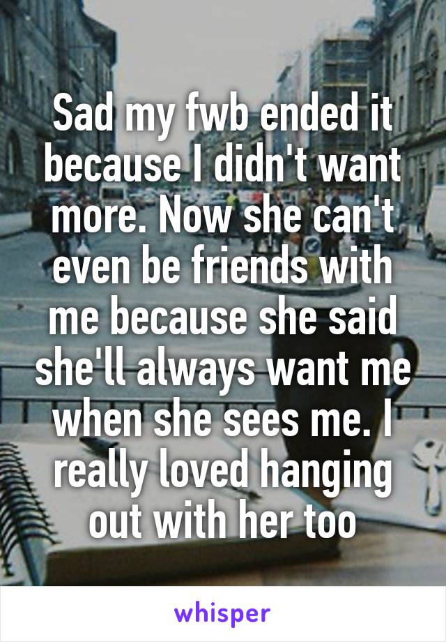 Sad my fwb ended it because I didn't want more. Now she can't even be friends with me because she said she'll always want me when she sees me. I really loved hanging out with her too