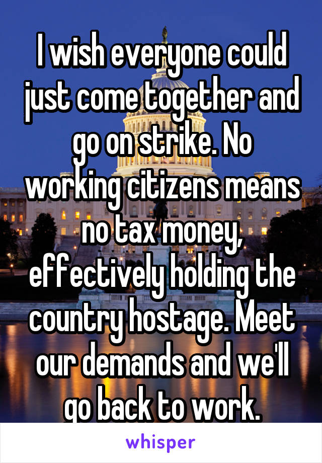 I wish everyone could just come together and go on strike. No working citizens means no tax money, effectively holding the country hostage. Meet our demands and we'll go back to work.