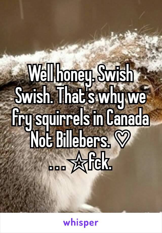 Well honey. Swish Swish. That's why we fry squirrels in Canada
Not Billebers. ♡
. . . ☆fck.