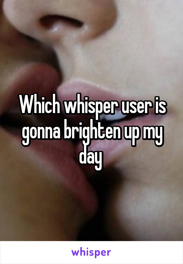 Which whisper user is gonna brighten up my day 