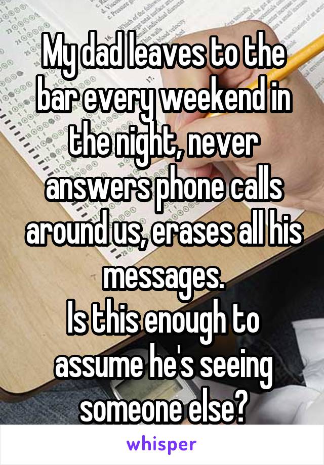 My dad leaves to the bar every weekend in the night, never answers phone calls around us, erases all his messages.
Is this enough to assume he's seeing someone else?