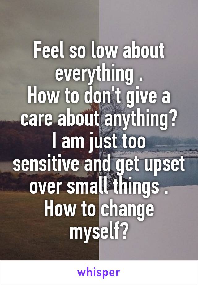 Feel so low about everything .
How to don't give a care about anything?
I am just too sensitive and get upset over small things .
How to change myself?