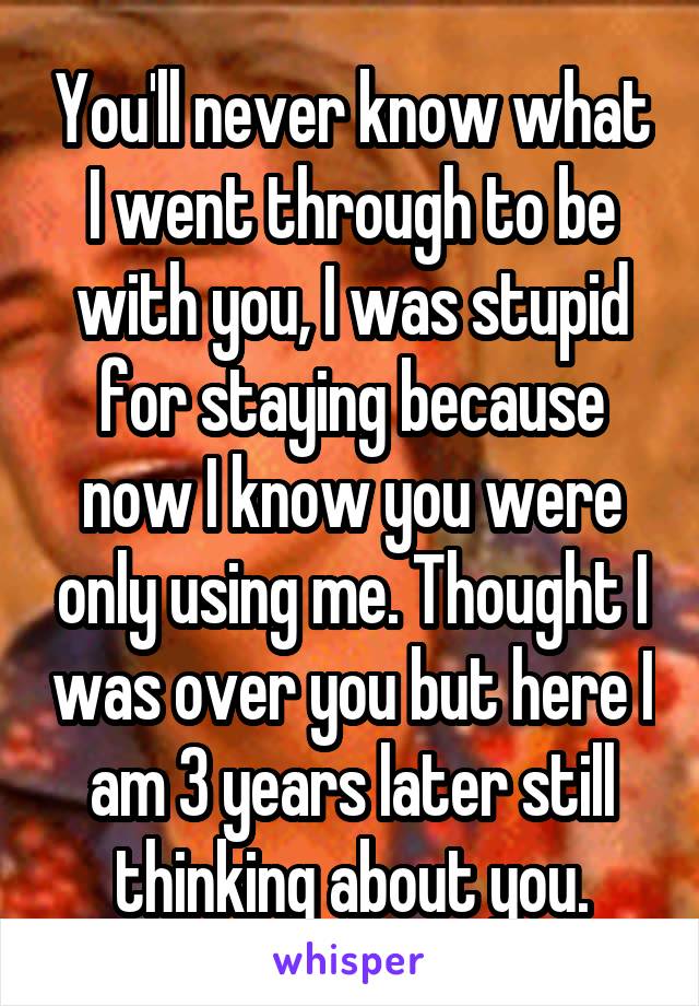 You'll never know what I went through to be with you, I was stupid for staying because now I know you were only using me. Thought I was over you but here I am 3 years later still thinking about you.