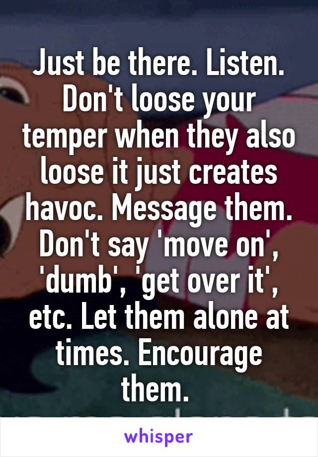 Just be there. Listen. Don't loose your temper when they also loose it just creates havoc. Message them. Don't say 'move on', 'dumb', 'get over it', etc. Let them alone at times. Encourage them. 