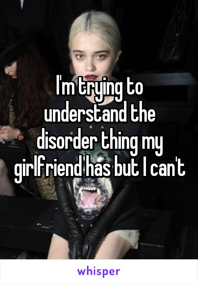 I'm trying to understand the disorder thing my girlfriend has but I can't 