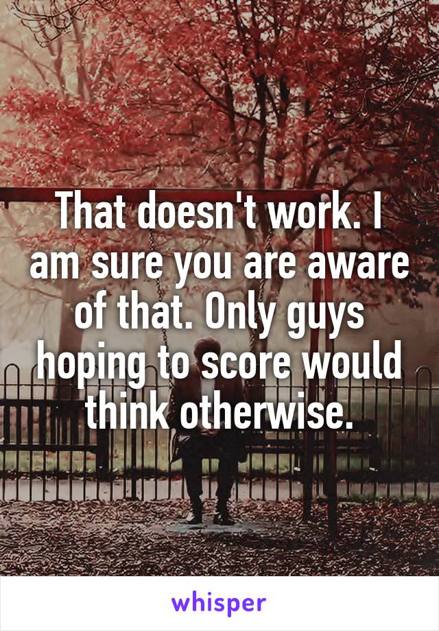 That doesn't work. I am sure you are aware of that. Only guys hoping to score would think otherwise.