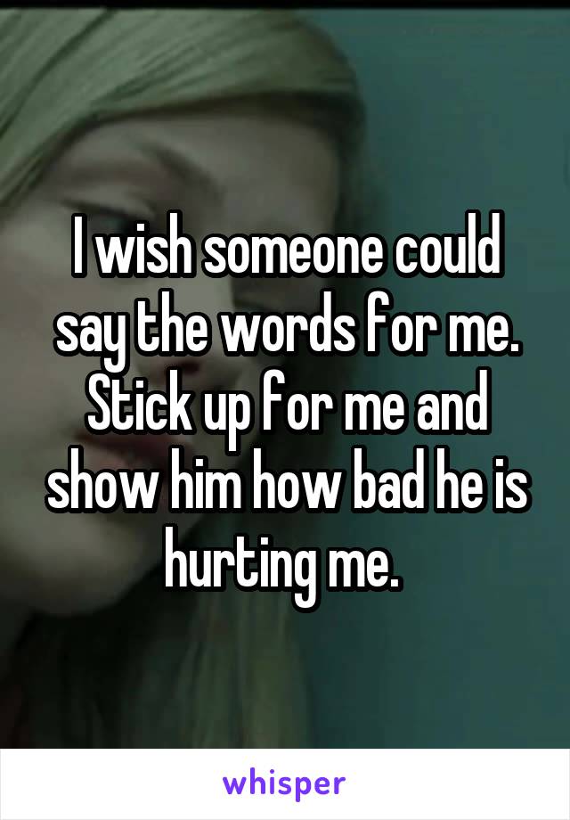 I wish someone could say the words for me. Stick up for me and show him how bad he is hurting me. 