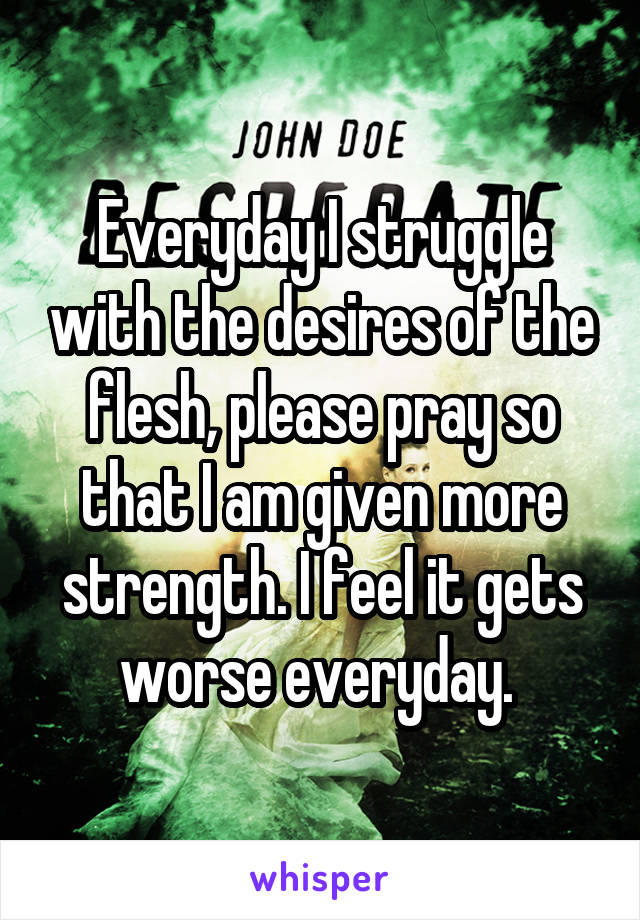 Everyday I struggle with the desires of the flesh, please pray so that I am given more strength. I feel it gets worse everyday. 