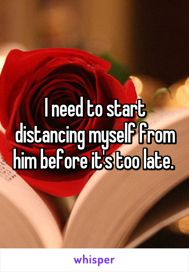 I need to start distancing myself from him before it's too late. 