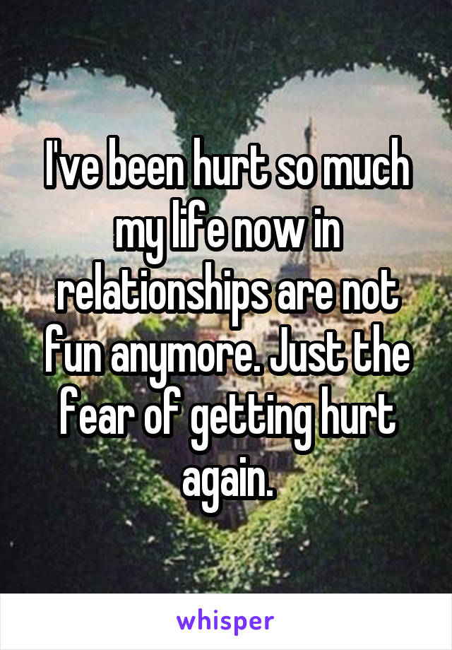 I've been hurt so much my life now in relationships are not fun anymore. Just the fear of getting hurt again.