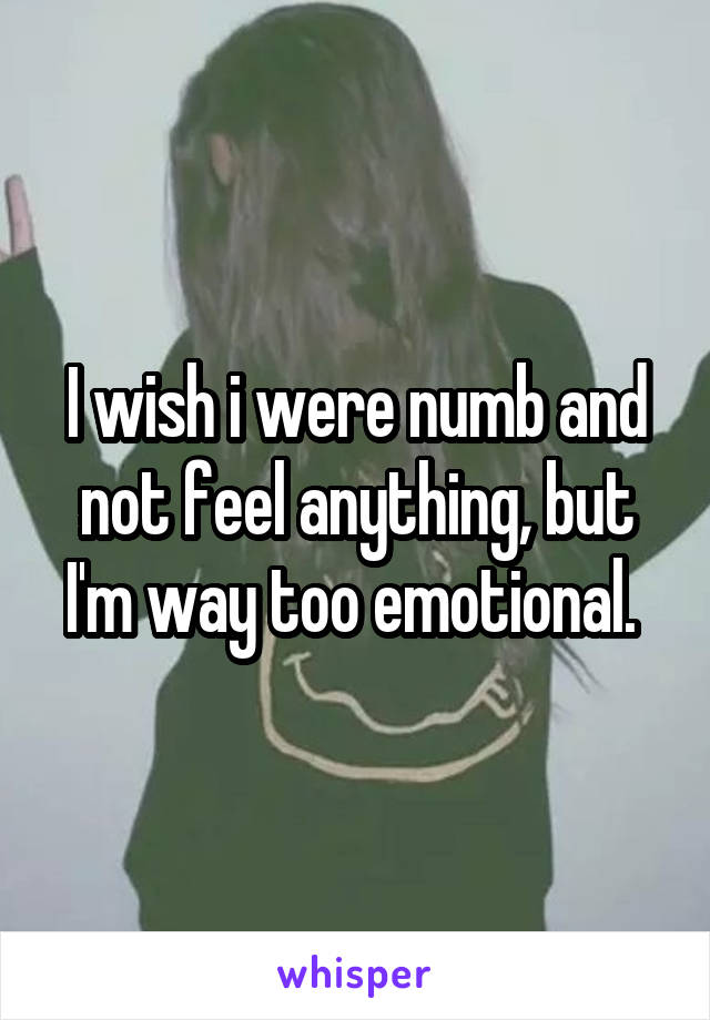 I wish i were numb and not feel anything, but I'm way too emotional. 