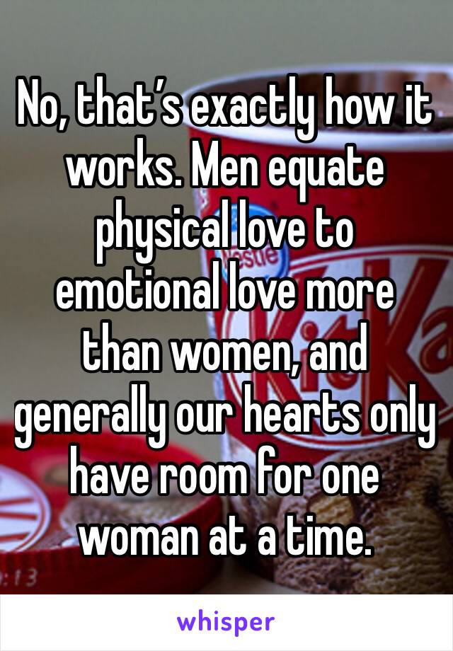 No, that’s exactly how it works. Men equate physical love to emotional love more than women, and generally our hearts only have room for one woman at a time.