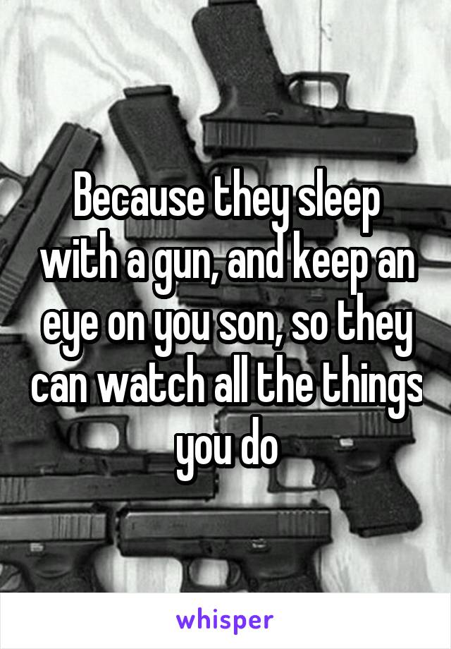 Because they sleep with a gun, and keep an eye on you son, so they can watch all the things you do