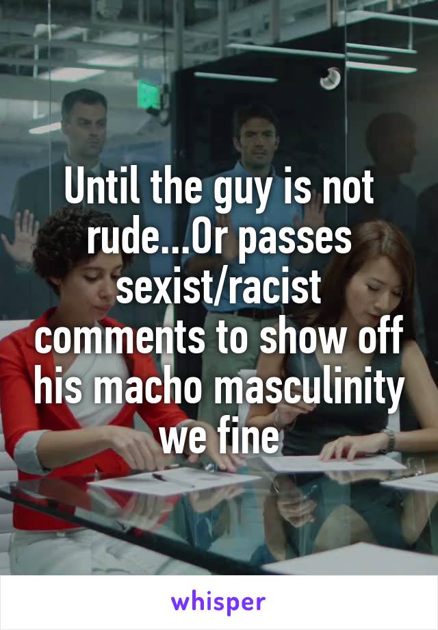 Until the guy is not rude...Or passes sexist/racist comments to show off his macho masculinity we fine