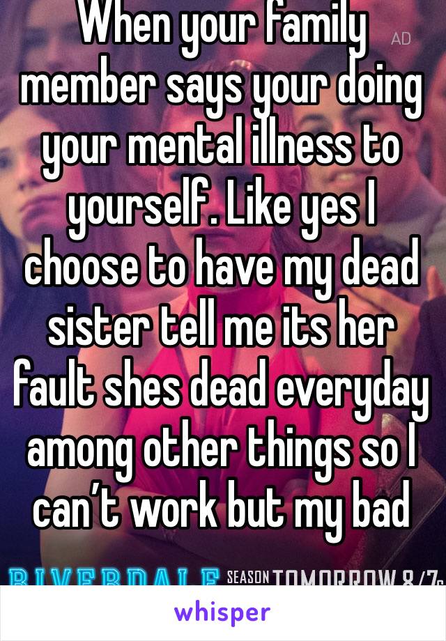 When your family member says your doing your mental illness to yourself. Like yes I choose to have my dead sister tell me its her fault shes dead everyday among other things so I can’t work but my bad