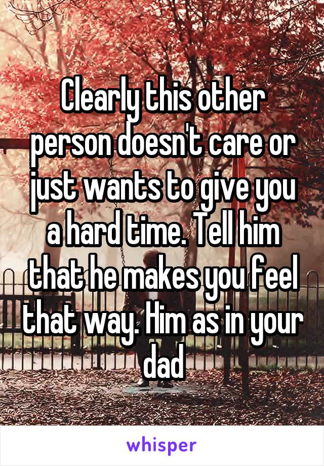 Clearly this other person doesn't care or just wants to give you a hard time. Tell him that he makes you feel that way. Him as in your dad