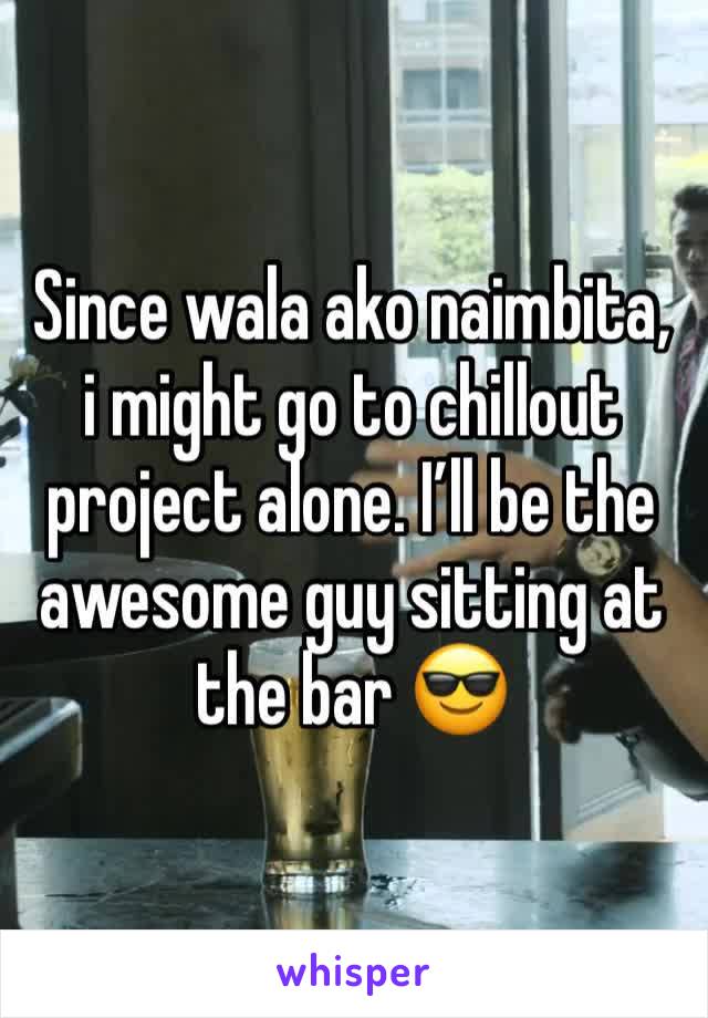 Since wala ako naimbita, i might go to chillout project alone. I’ll be the awesome guy sitting at the bar 😎