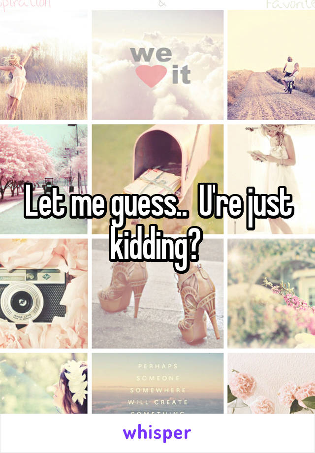 Let me guess..  U're just kidding? 