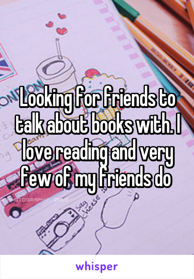 Looking for friends to talk about books with. I love reading and very few of my friends do 