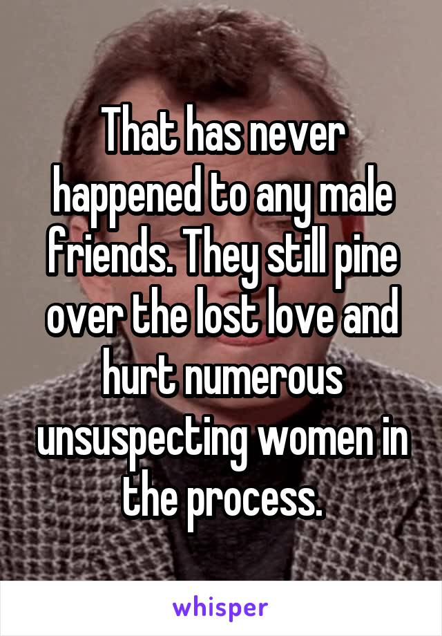 That has never happened to any male friends. They still pine over the lost love and hurt numerous unsuspecting women in the process.