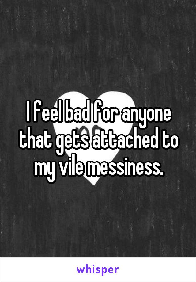 I feel bad for anyone that gets attached to my vile messiness.