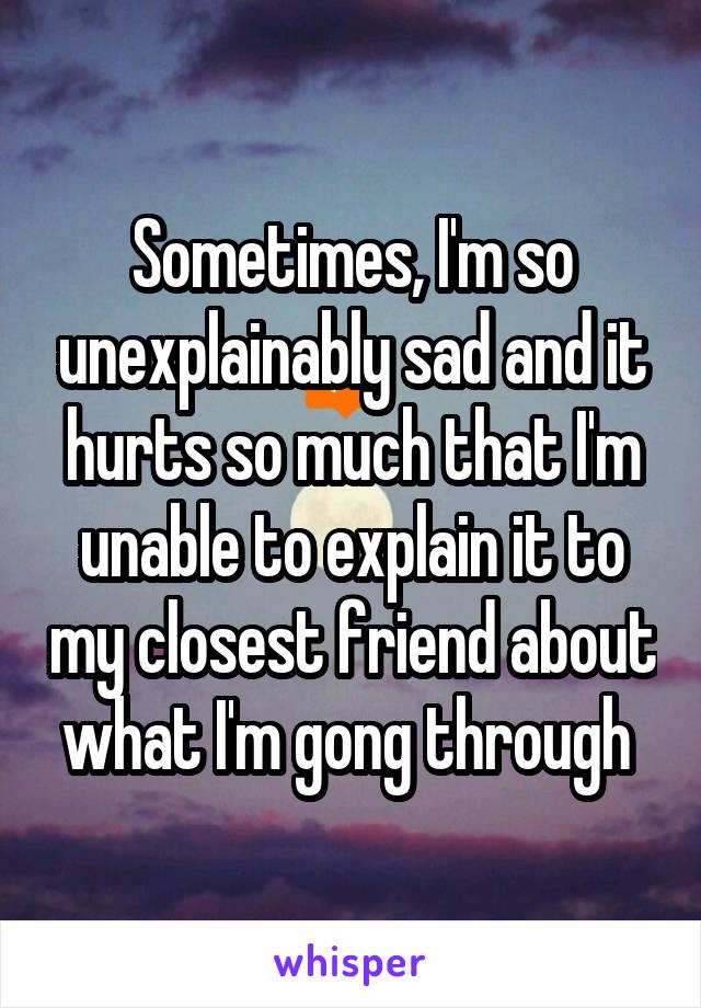 Sometimes, I'm so unexplainably sad and it hurts so much that I'm unable to explain it to my closest friend about what I'm gong through 