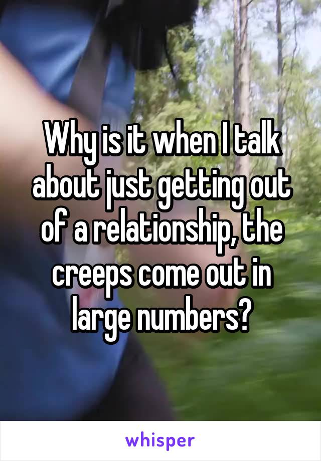 Why is it when I talk about just getting out of a relationship, the creeps come out in large numbers?