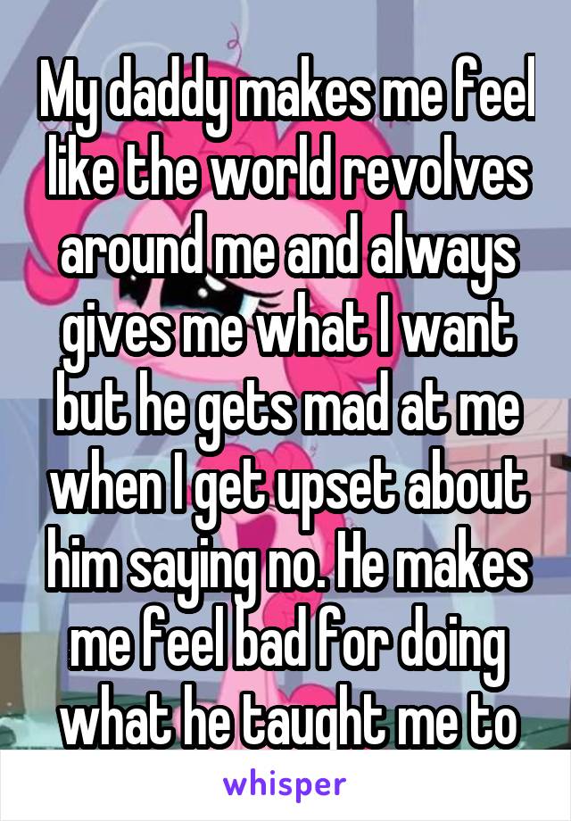 My daddy makes me feel like the world revolves around me and always gives me what I want but he gets mad at me when I get upset about him saying no. He makes me feel bad for doing what he taught me to