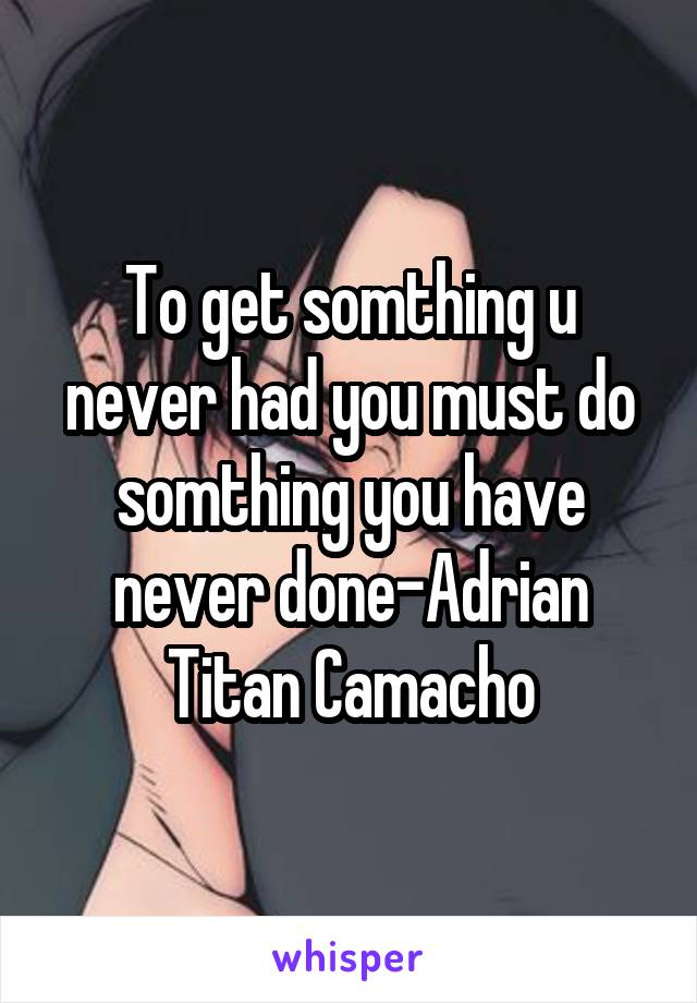 To get somthing u never had you must do somthing you have never done-Adrian Titan Camacho