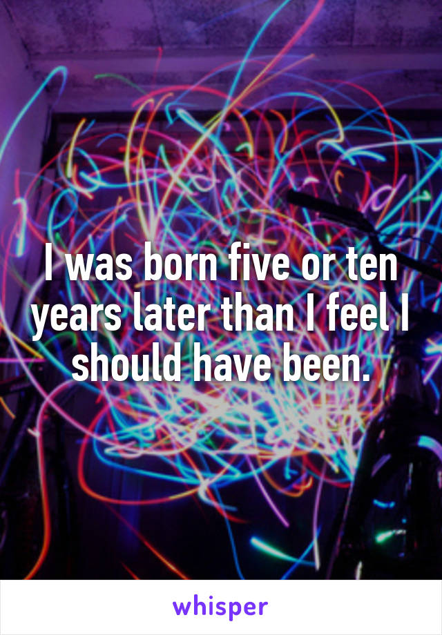 I was born five or ten years later than I feel I should have been.