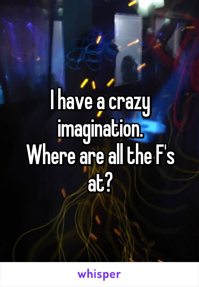 I have a crazy imagination.
Where are all the F's at?