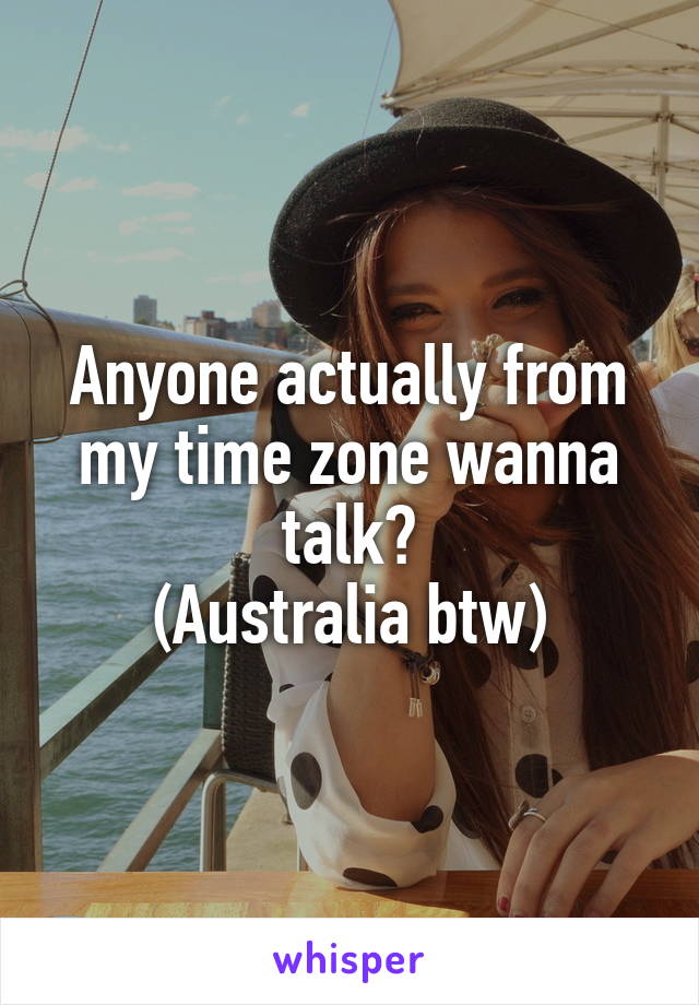 Anyone actually from my time zone wanna talk?
(Australia btw)