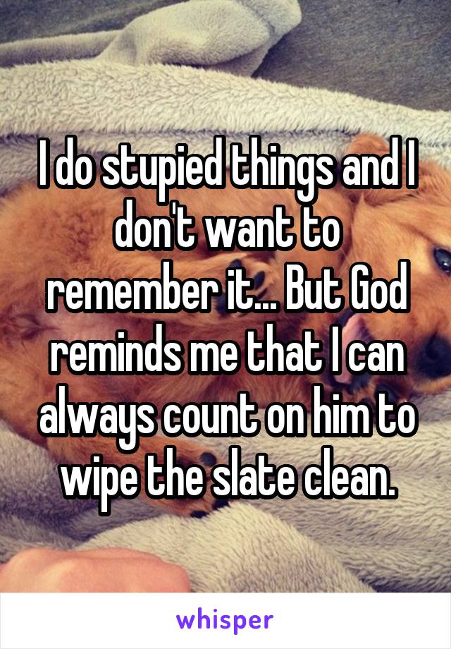 I do stupied things and I don't want to remember it... But God reminds me that I can always count on him to wipe the slate clean.