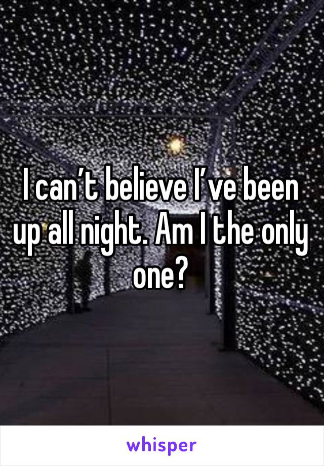 I can’t believe I’ve been up all night. Am I the only one? 