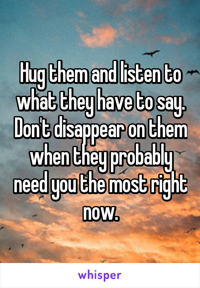 Hug them and listen to what they have to say. Don't disappear on them when they probably need you the most right now.