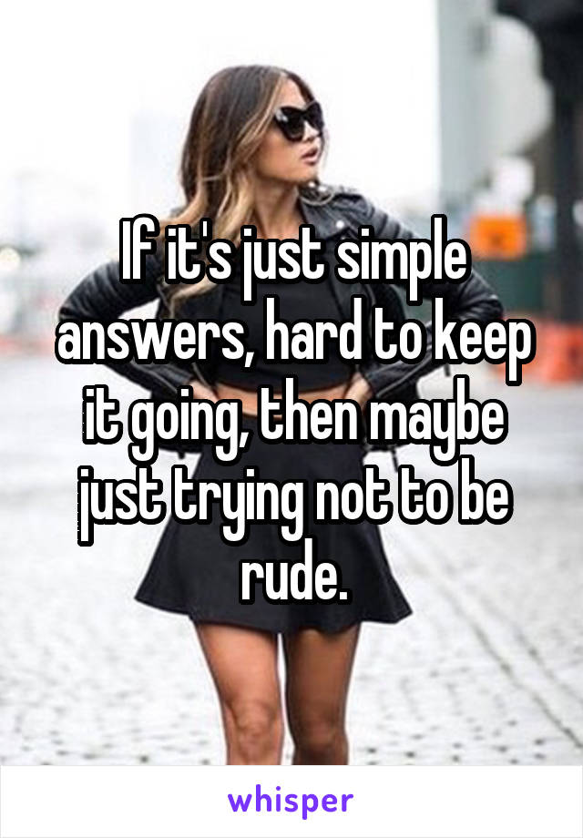 If it's just simple answers, hard to keep it going, then maybe just trying not to be rude.