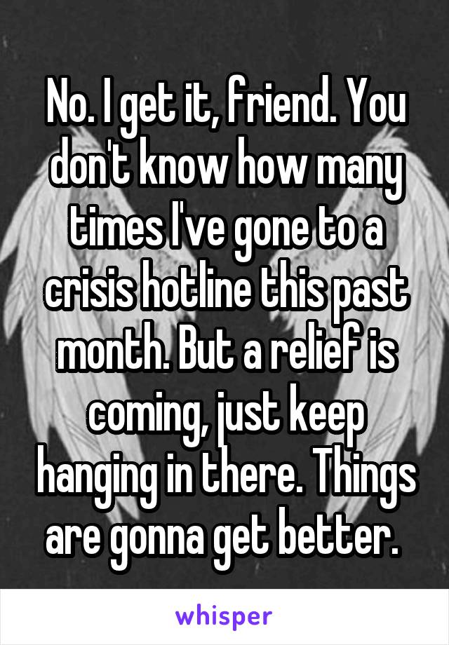 No. I get it, friend. You don't know how many times I've gone to a crisis hotline this past month. But a relief is coming, just keep hanging in there. Things are gonna get better. 