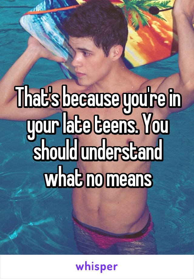 That's because you're in your late teens. You should understand what no means