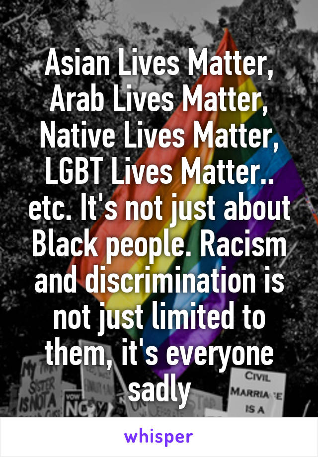 Asian Lives Matter, Arab Lives Matter, Native Lives Matter, LGBT Lives Matter.. etc. It's not just about Black people. Racism and discrimination is not just limited to them, it's everyone sadly