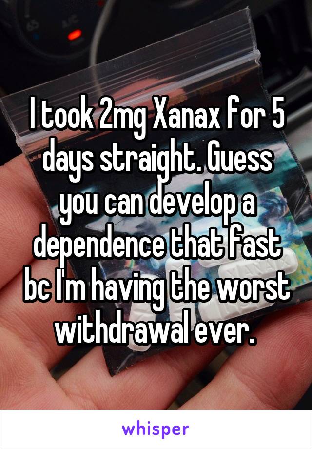 I took 2mg Xanax for 5 days straight. Guess you can develop a dependence that fast bc I'm having the worst withdrawal ever. 