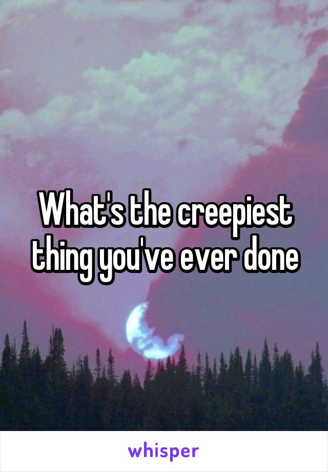 What's the creepiest thing you've ever done