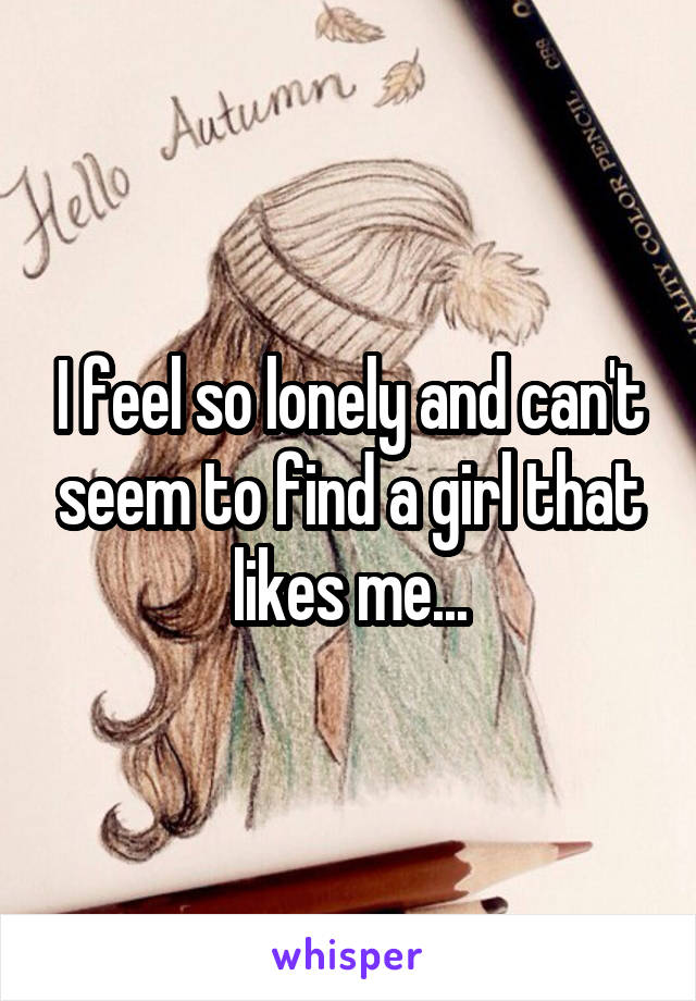 I feel so lonely and can't seem to find a girl that likes me...