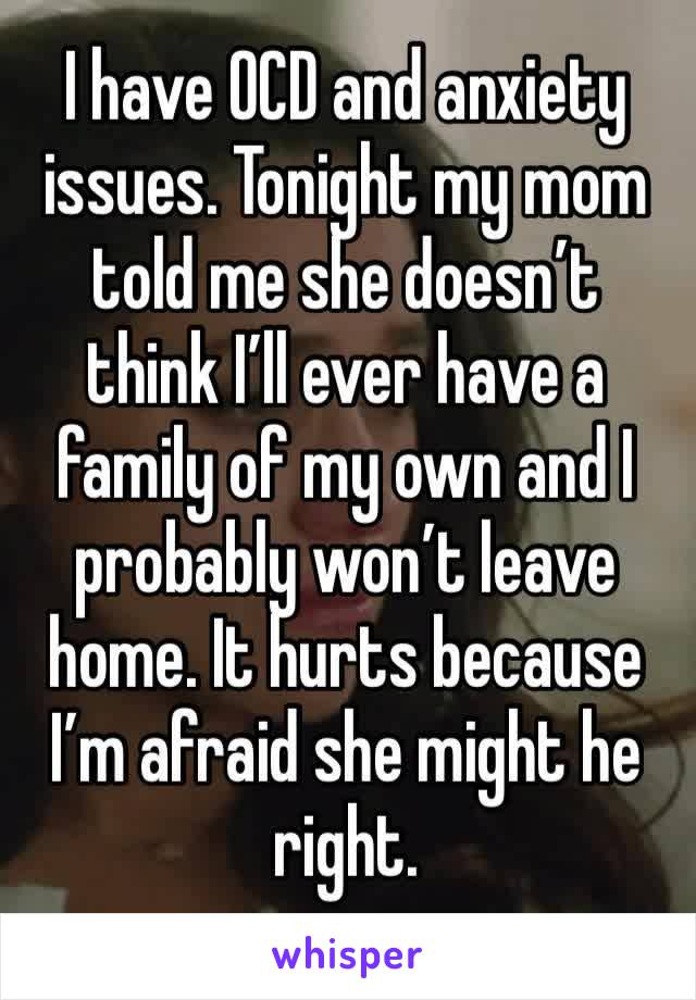 I have OCD and anxiety issues. Tonight my mom told me she doesn’t think I’ll ever have a family of my own and I probably won’t leave home. It hurts because I’m afraid she might he right. 