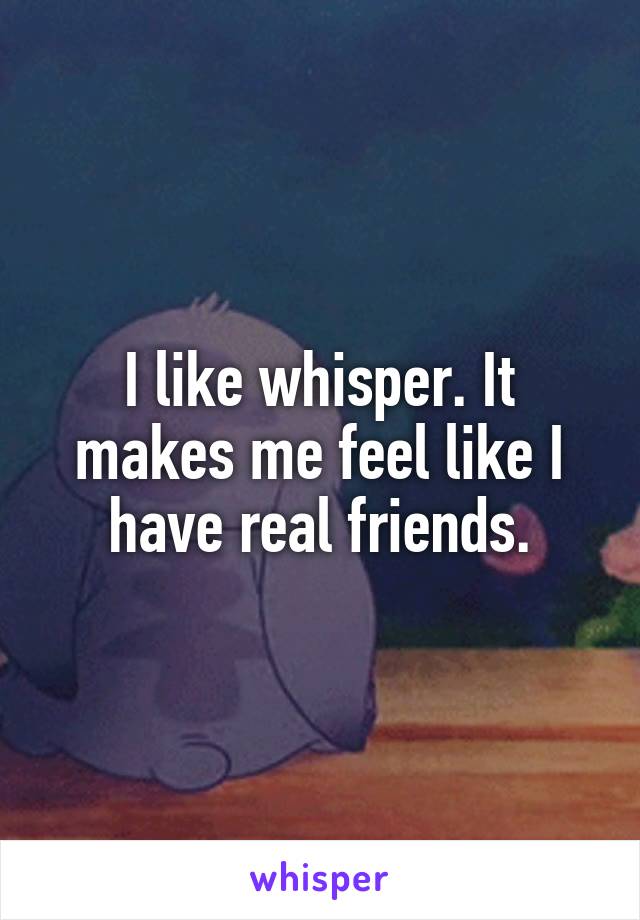 I like whisper. It makes me feel like I have real friends.