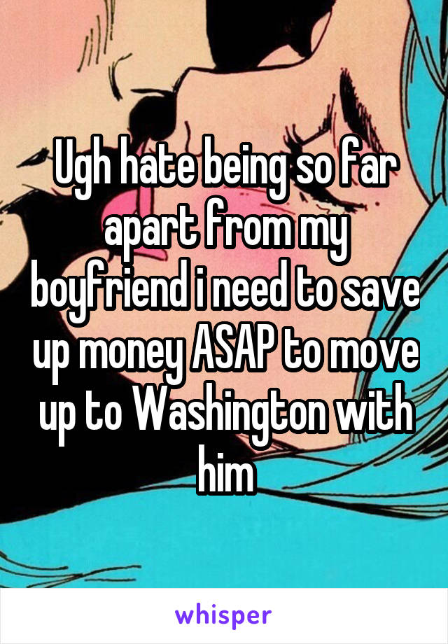 Ugh hate being so far apart from my boyfriend i need to save up money ASAP to move up to Washington with him