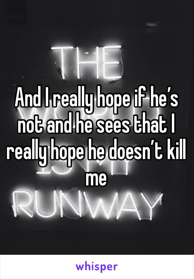 And I really hope if he’s not and he sees that I really hope he doesn’t kill me 