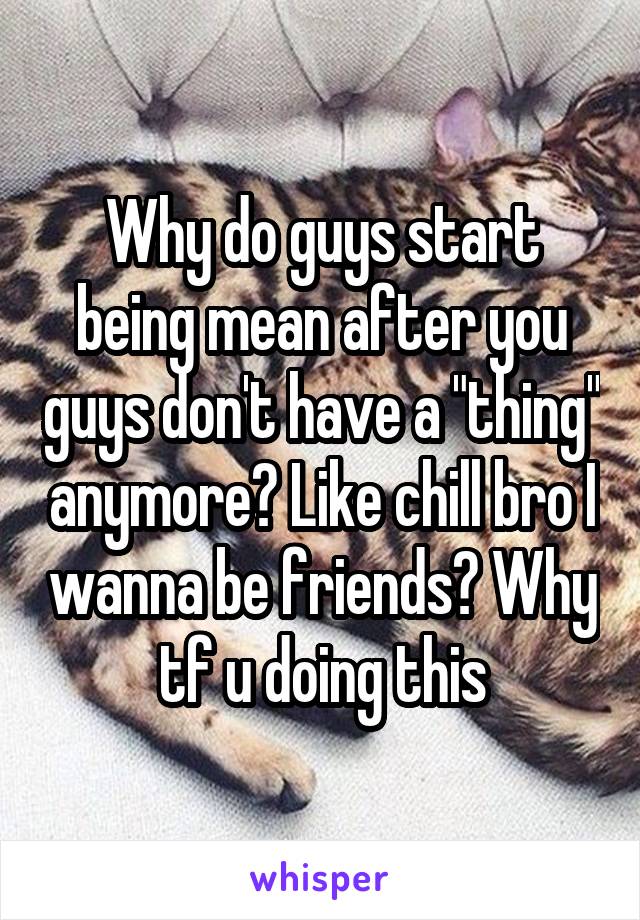 Why do guys start being mean after you guys don't have a "thing" anymore? Like chill bro I wanna be friends? Why tf u doing this